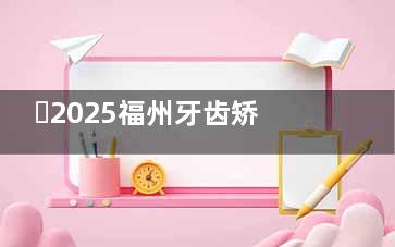 ​2025福州牙齿矫正靠谱医院名单共享，登特|美可普|同福医|维乐等10家牙科真实测评